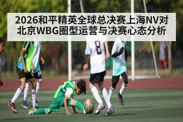 2026和平精英全球总决赛上海NV对北京WBG圈型运营与决赛心态分析