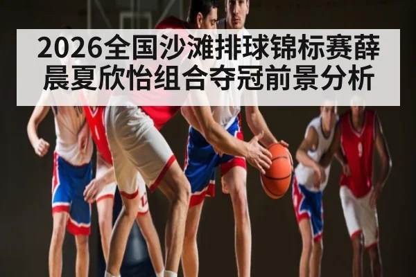 2026全国沙滩排球锦标赛薛晨夏欣怡组合夺冠前景分析
