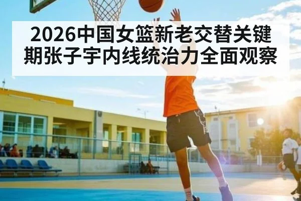 2026中国女篮新老交替关键期张子宇内线统治力全面观察