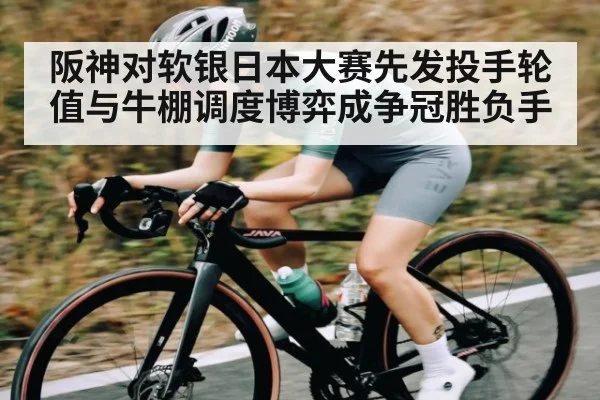 阪神对软银日本大赛先发投手轮值与牛棚调度博弈成争冠胜负手
